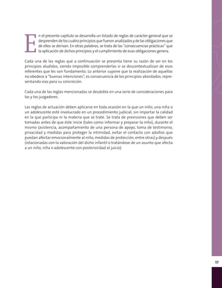 57
E
n el presente capítulo se desarrolla un listado de reglas de carácter general que se
desprendendeloscuatroprincipiosquefueronanalizadosydelasobligacionesque
de ellos se derivan. En otras palabras, se trata de las “consecuencias prácticas” que
la aplicación de dichos principios y el cumplimiento de esas obligaciones genera.
Cada una de las reglas que a continuación se presenta tiene su razón de ser en los
principios aludidos, siendo imposible comprenderlas si se descontextualizan de esos
referentes que les son fundamento. Lo anterior supone que la realización de aquellas
no obedece a “buenas intenciones”, es consecuencia de los principios abordados, repre-
sentando vías para su concreción.
Cada una de las reglas mencionadas se desdobla en una serie de consideraciones para
las y los juzgadores.
Las reglas de actuación deben aplicarse en toda ocasión en la que un niño, una niña o
un adolescente esté involucrado en un procedimiento judicial, sin importar la calidad
en la que participa ni la materia que se trate. Se trata de previsiones que deben ser
tomadas antes de que éste inicie (tales como informar y preparar la niño), durante el
mismo (asistencia, acompañamiento de una persona de apoyo, toma de testimonio,
privacidad y medidas para proteger la intimidad, evitar el contacto con adultos que
puedan afectar emocionalmente al niño, medidas de protección, entre otras) y después
(relacionadas con la valoración del dicho infantil o tratándose de un asunto que afecta
a un niño, niña o adolescente con posterioridad al juicio).
 
