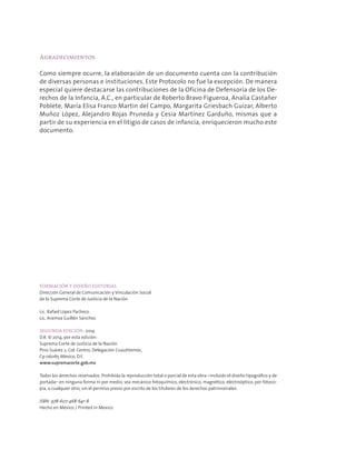 Agradecimientos
Como siempre ocurre, la elaboración de un documento cuenta con la contribución
de diversas personas e instituciones. Este Protocolo no fue la excepción. De manera
especial quiere destacarse las contribuciones de la Oficina de Defensoría de los De-
rechos de la Infancia, A.C., en particular de Roberto Bravo Figueroa, Analía Castañer
Poblete, María Elisa Franco Martin del Campo, Margarita Griesbach Guizar, Alberto
Muñoz López, Alejandro Rojas Pruneda y Cesia Martínez Garduño, mismas que a
partir de su experiencia en el litigio de casos de infancia, enriquecieron mucho este
documento.
FORMACIÓN Y DISEÑO EDITORIAL
Dirección General de Comunicación y Vinculación Social
de la Suprema Corte de Justicia de la Nación
Lic. Rafael López Pacheco
Lic. Aramxa Guillén Sánchez
SEGUNDA EDICIÓN: 2014
D.R. © 2014, por esta edición:
Suprema Corte de Justicia de la Nación
Pino Suárez 2, Col. Centro, Delegación Cuauhtemóc,
Cp 06065 México, D.F.
www.supremacorte.gob.mx
Todos los derechos reservados. Prohibida la reproducción total o parcial de esta obra –incluido el diseño tipográfico y de
portada– en ninguna forma ni por medio, sea mecánico fotoquímico, electrónico, magnético, electroóptico, por fotoco-
pia, o cualquier otro, sin el permiso previo por escrito de los titulares de los derechos patrimoniales.
ISBN: 978-607-468-641-8
Hecho en México / Printed in Mexico
 