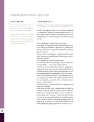 58
FUNDAMENTO
Directrices sobre la justicia en asun-
tosconcernientesalosniñosvíctimas
y testigos de delitos, numeral VII.
Manual sobre la justicia en asuntos
concernientes a los niños víctimas y
testigos de delitos para uso de profe-
sionales y encargados de la formula-
ción de políticas, Cap. IV.
CONSIDERACIONES
1. Informar a las niñas, niños y adolescentes
Brindar información sobre el procedimiento judicial
y su papel en el mismo, es un primer requisito para la
participación idónea del niño, niña o adolescente, en la
medida en que se anticipe de lo que ocurrirá disminuye
el estrés.
*Las y los juzgadores deben informarle sobre:
a) Su papel en el proceso judicial, la importancia de su
participación, el momento y la manera de prestar testi-
monio y la forma en que participará durante la investi-
gación y el juicio;
b) Los mecanismos de apoyo a su disposición cuando
haga una denuncia y participe en la investigación y en
el proceso judicial;
c) Las medidas de protección disponibles;
d) Los mecanismos existentes para revisar las decisio-
nes que afecten a niñas, niños o adolescentes;
e) Sobre sus derechos de conformidad con la legislación
nacional, la Convención sobre los Derechos del Niño y la
Declaración sobre los principios fundamentales de jus-
ticia para las víctimas de delitos y del abuso de poder;
f) Las posibilidades que existan para obtener repara-
ción por parte del delincuente o del Estado mediante el
proceso de justicia, procedimientos civiles alternativos
u otros procedimientos;
g) La existencia y el funcionamiento de programas de
justicia restaurativa;
h) En casos de niños, niñas y adolescentes acusados de
cometer conductas tipificadas como delitos, informar-
les de la evolución y estado de la causa en cuestión, in-
cluidos datos sobre la captura y detención del acusado,
su situación en cuanto a privación o no de libertad, así
como cualquier cambio inminente de esa situación, la
decisión de la fiscalía y la situación de interés que se
produzca después del juicio y la resolución de la causa.
CONSIDERACIONES PARA EL JUZGADOR
 