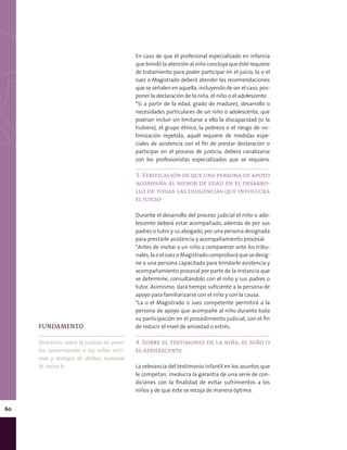 60
En caso de que el profesional especializado en infancia
que brindó la atención al niño concluya que éste requiere
de tratamiento para poder participar en el juicio, la o el
Juez o Magistrado deberá atender las recomendaciones
que se señalen en aquella, incluyendo de ser el caso, pos-
poner la declaración de la niña, el niño o el adolescente.
*Si a partir de la edad, grado de madurez, desarrollo o
necesidades particulares de un niño o adolescente, que
podrían incluir sin limitarse a ello la discapacidad (si la
hubiera), el grupo étnico, la pobreza o el riesgo de vic-
timización repetida, aquél requiere de medidas espe-
ciales de asistencia con el fin de prestar declaración o
participar en el proceso de justicia, deberá canalizarse
con los profesionistas especializados que se requiera.
3. Verificación de que una persona de apoyo
acompaña al menor de edad en el desarro-
llo de todas las diligencias que involucra
el juicio
Durante el desarrollo del proceso judicial el niño o ado-
lescente deberá estar acompañado, además de por sus
padres o tutor y su abogado, por una persona designada
para prestarle asistencia y acompañamiento procesal.
*Antes de invitar a un niño a comparecer ante los tribu-
nales, la o el Juez o Magistrado comprobará que se desig-
ne a una persona capacitada para brindarle asistencia y
acompañamiento procesal por parte de la instancia que
se determine, consultándolo con el niño y sus padres o
tutor. Asimismo, dará tiempo suficiente a la persona de
apoyo para familiarizarse con el niño y con la causa.
*La o el Magistrado o Juez competente permitirá a la
persona de apoyo que acompañe al niño durante toda
su participación en el procedimiento judicial, con el fin
de reducir el nivel de ansiedad o estrés.
4. Sobre el testimonio de la niña, el niño o
el adolescente
La relevancia del testimonio infantil en los asuntos que
le competan, involucra la garantía de una serie de con-
diciones con la finalidad de evitar sufrimientos a los
niños y de que éste se recoja de manera óptima.
FUNDAMENTO
Directrices sobre la justicia en asun-
tos concernientes a los niños vícti-
mas y testigos de delitos, numeral
XI, inciso b.
 
