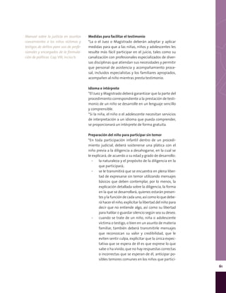 61
Medidas para facilitar el testimonio
*La o el Juez o Magistrado deberán adoptar y aplicar
medidas para que a las niñas, niños y adolescentes les
resulte más fácil participar en el juicio, tales como su
canalización con profesionales especializados de diver-
sas disciplinas que atiendan sus necesidades y permitir
que personal de asistencia y acompañamiento proce-
sal, incluidos especialistas y los familiares apropiados,
acompañen al niño mientras presta testimonio.
Idioma e intérprete
*El Juez y Magistrado deberá garantizar que la parte del
procedimiento correspondiente a la prestación de testi-
monio de un niño se desarrolle en un lenguaje sencillo
y comprensible.
*Si la niña, el niño o el adolescente necesitan servicios
de interpretación a un idioma que pueda comprender,
se proporcionará un intérprete de forma gratuita.
Preparación del niño para participar sin temor
*En toda participación infantil dentro de un procedi-
miento judicial, deberá sostenerse una plática con el
niño previa a la diligencia a desahogarse, en la cual se
le explicará, de acuerdo a su edad y grado de desarrollo:
▪▪ la naturaleza y el propósito de la diligencia en la
que participará;
▪▪ se le transmitirá que se encuentra en plena liber-
tad de expresarse sin temor utilizando mensajes
básicos que deben contemplar, por lo menos, la
explicación detallada sobre la diligencia, la forma
en la que se desarrollará, quienes estarán presen-
tes y la función de cada uno, así como lo que debe-
rá hacer el niño, explicitar la libertad del niño para
decir que no entiende algo, así como su libertad
para hablar o guardar silencio según sea su deseo.
▪▪ cuando se trate de un niño, niña o adolescente
víctima o testigo, o bien en un asunto de materia
familiar, también deberá transmitirle mensajes
que reconozcan su valor y credibilidad, que le
eviten sentir culpa, explicitar que la única expec-
tativa que se espera de él es que exprese lo que
sabe o ha vivido, que no hay respuestas correctas
o incorrectas que se esperan de él, anticipar po-
sibles temores comunes en los niños que partici-
Manual sobre la justicia en asuntos
concernientes a los niños víctimas y
testigos de delitos para uso de profe-
sionales y encargados de la formula-
ción de políticas. Cap. VIII, inciso b.
 