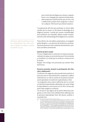 62
pan en este tipo de diligencias y disipar cualquier
temor a ser castigado por expresarse libremente.
▪▪ debe propiciarse abiertamente que el niño, niña
o adolescente puedan hacer preguntas o adicio-
nar cualquier información que deseen expresar.
*La preparación del niño para participar sin temor debe
suceder por lo menos un día previo al desahogo de la
diligencia prevista. Cuando por razones inmodificables
esta antelación sea imposible, deberá suceder inmedia-
tamente antes del desahogo de la diligencia en cuestión.
*Para efectos de esta plática preparatoria, el juzgador
podrá designar a una persona de asistencia y acompa-
ñamiento procesal o bien realizarla directamente cuan-
do lo considere conveniente.
Exhorto de decir verdad
*El Juez o Magistrado en conjunto con el personal espe-
cializado de apoyo se cerciorará de que el niño entienda
y manifieste a su modo que se conduce o conducirá con
la verdad.
Ningún niño testigo será procesado por prestar falso
testimonio.
Personas presentes durante la participación del niño,
niña o adolescente72
*Conforme a las reglas de cada procedimiento judicial, se
procurará que en toda declaración, ampliación o plática
sostenida con un niño se cuente con la presencia de per-
sonal capacitado en la atención especializada a niños.
*Las preguntas serán, previa calificación por la o el juez
y el personal especializado, planteadas por quien tenga
la especialidad en comunicarse con el niño e incluso por
quien haya acogido su confianza.
*En el caso en que alguna de las partes deba hacer pre-
guntas al niño, éstas serán debidamente calificadas por
el personal especializado fuera del alcance auditivo o
visual del niño.
72	 En tanto la forma en que se tome la declaración de una niña o un niño
es muy relevante para la obtención de los elementos necesarios para el
juicio, así como para evitar que el niño sea sometido a una segunda victi-
mización, se sugiere revisar OFICINA DE DEFENSORÍA DE LOS DERECHOS
DE LA INFANCIA, A.C. (2009). Modelo especializado para la toma de de-
claraciones infantiles ¿cómo obtener información sin revictimizar al niño?,
Tomo II Colección: El niño víctima del delito frente al proceso penal”. 151 p.
Directrices sobre la justicia en asun-
tos concernientes a los niños vícti-
mas y testigos de delitos, numeral
IX, párrafos 22 y 25.
 