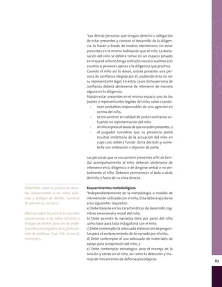 63
*Las demás personas que tengan derecho u obligación
de estar presentes y conocer el desarrollo de la diligen-
cia, lo harán a través de medios electrónicos sin estar
presentes en la misma habitación que el niño. La decla-
ración del niño se deberá tomar en un espacio privado
en el que el niño no tenga contacto visual o auditivo con
asuntos o personas ajenas a la diligencia que practica.
Cuando el niño así lo desee, estará presente una per-
sona de confianza elegida por él, pudiendo ésta no ser
su representante legal. En estos casos dicha persona de
confianza deberá abstenerse de intervenir de manera
alguna en la diligencia.
Podrán estar presentes en el mismo espacio uno de los
padres o representantes legales del niño, salvo cuando:
▪▪ sean probables responsables de una agresión en
contra del niño,
▪▪ se encuentren en calidad de partes contrarias ac-
tuando en representación del niño,
▪▪ elniñoexpreseeldeseodequenoesténpresentes,o
▪▪ el juzgador considere que su presencia podrá
resultar inhibitoria de la actuación del niño en
cuyo caso deberá fundar dicha decisión y some-
terla con antelación a objeción de parte.
Las personas que se encuentren presentes a fin de brin-
dar acompañamiento al niño, deberán abstenerse de
intervenir en la diligencia o de dirigirse verbal o no ver-
balmente al niño. Deberán permanecer al lado o atrás
del niño y fuera de su vista directa.
Requerimientos metodológicos
*Independientemente de la metodología o modelo de
intervención utilizada con el niño, ésta deberá ajustarse
a los siguientes requisitos:
a) Debe basarse en las características de desarrollo cog-
nitivo, emocional y moral del niño;
b) Debe permitir la narrativa libre por parte del niño
como base para toda indagatoria con el niño;
c) Debe contemplar la adecuada elaboración de pregun-
tas para el esclarecimiento de lo narrado por el niño;
d) Debe contemplar el uso adecuado de materiales de
apoyo para la expresión del niño, y
e) Debe contemplar estrategias para el manejo de la
tensión y estrés en el niño, así como la detección y ma-
nejo de mecanismos de defensa psicológicos.
Directrices sobre la justicia en asun-
tos concernientes a los niños vícti-
mas y testigos de delitos, numeral
XI, párrafo 31, inciso c).
Manual sobre la justicia en asuntos
concernientes a los niños víctimas y
testigos de delitos para uso de profe-
sionales y encargados de la formula-
ción de políticas, Cap. VIII, inciso D,
numeral 5.
 