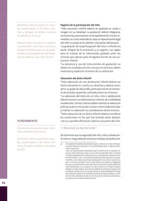 64
Registro de la participación del niño
*Toda actuación infantil deberá ser grabada en audio e
imagen en su totalidad. La grabación deberá integrarse,
sertranscritaypermanecerenelexpedientedemanerain-
mediata, así como extenderse copia al representante legal
del niño o cuando así lo soliciten a las partes del proceso.
*La grabación de la participación del niño o niña forma
parte integral de la actuación y su registro. Las reglas
para el manejo de la información grabada serán las
mismas que aplican para el registro escrito de una ac-
tuación infantil.
*La presencia y uso de instrumentos de grabación no
deben ser ocultados al niño, sino por el contrario, deben
mostrarse y explicitar el motivo de su utilización.
Valoración del dicho infantil
*Toda valoración de una declaración infantil deberá ser
hecha tomando en cuenta sus derechos y deberá consi-
derar su grado de desarrollo, particularmente al momen-
to de estudiar aparentes contradicciones en el mismo.
*La valoración del dicho de un niño, niña o adolescente
deberá hacerse considerando los criterios de credibilidad
establecidos.Dichoscriteriosdebenorientarlavaloración
judicial, quien en el uso de su buen criterio deberá fundar
y motivar su valoración en consideración de los mismos.
*Toda valoración de un dicho infantil deberá considerar
las condiciones en las que fue tomada dicha declara-
ción y su posible afectación sobre la actuación del niño.
5. Medidas de protección73
De estimarse que la seguridad del niño, niña o adolescen-
te está en riesgo deberán tomarse medidas de protección.
73	 Al respecto de medidas de protección para la infancia, la Corte Interame-
ricana de Derechos Humanos, en el caso Rosendo Cantú vs. México, deter-
minó lo siguiente:
	 “198. Los representantes destacaron que al momento de la violación se-
xual la señora Rosendo Cantú era una niña de diecisiete años. El Estado
“no [le] proveyó atención médica primaria, sino [diez] días después de ha-
ber sido violada” y ella “no recibió el tratamiento adecuado para sus pade-
cimientos, sino hasta [seis] meses [después] de lo ocurrido, cuando acu-
dió a una clínica privada”. De tal modo, México incumplió su obligación
de procurar el disfrute del nivel más alto de salud para la señora Rosendo
Cantú atendiendo a su condición de niña. Asimismo, el Estado tampoco
adoptó a su favor ningún otro tipo de medidas de protección especial. Por
lo anterior, solicitaron a la Corte que declare la responsabilidad del Estado
por la falta de adopción de medidas de protección especial dada su condi-
ción de niña, violando con ello el artículo 19 de la Convención Americana,
en perjuicio de la señora Rosendo Cantú.”
Directrices sobre la justicia en asun-
tos concernientes a los niños vícti-
mas y testigos de delitos, numeral
XI, párrafo 31, inciso a).
Manual sobre la justicia en asuntos
concernientes a los niños víctimas y
testigos de delitos para uso de profe-
sionales y encargados de la formula-
ción de políticas, Cap. VIII, inciso E .
FUNDAMENTO
Convención Americana sobre Dere-
chos Humanos, artículo 19.
Directrices sobre la justicia en asun-
tos concernientes a los niños vícti-
mas y testigos de delitos, numerales
XI y XII.
 