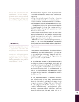 65
*La o el impartidor de justicia deberá disponer lo nece-
sario con el fin de adoptar medidas para su protección,
tales como:
a. Evitar el contacto directo entre las niñas y niños y los
acusados en todo momento del proceso de justicia;
b. Solicitar órdenes de alejamiento del acusado al tribu-
nal competente cuando esté presente el niño o la niña;
c. Pedir al tribunal competente que ordene la prisión pre-
ventivadelacusadoeimpongaotrasmedidascautelares;
d. Solicitar al tribunal competente que ordene el arresto
domiciliario del acusado;
e. Solicitar que se conceda a las niñas, los niños o ado-
lescentes cuya situación así lo requiera protección poli-
cial o de otros organismos pertinentes, y adoptar medi-
das para que no se revele su paradero.
f.Ordenarlaconvivenciasupervisadaentrepadresehijos,y
g. Solicitar a las autoridades competentes la adopción de
otrasmedidasdeprotecciónqueseestimenconvenientes.
6. Privacidad
El Juez debe en la mayor medida posible resguardar la
privacidad de toda participación infantil. Esta regla tie-
ne dos implicaciones prácticas: el resguardo de la iden-
tidad del niño y la privacidad de las diligencias en las
que se encuentra presente el niño.
*El Juez debe hacer el mayor esfuerzo por resguardar la
identidad del niño ante cualquiera que no sea parte del
asunto. En particular debe velar que la identidad del niño
no sea hecha pública ante los medios de comunicación.
*Cuando los padres de niños, niñas o adolescentes ac-
túen en su representación se deberá velar por que su
identidad tampoco sea hecha pública y así se devele la
identidad del niño.
*El Juez deberá tomar todas las medidas necesarias
para garantizar que el niño pueda desarrollar dicha
actuación en privado. En orden preferencial una oficina
o espacio cerrado será el lugar ideal para el desarrollo
de toda diligencia infantil. En particular es impor-
tante que el niño no tenga a la vista personas ajenas
al asunto o a quienes pueden intimidar o afectar su
actuación. Asimismo es necesario que el niño no es-
FUNDAMENTO
Directrices sobre la justicia en asun-
tos concernientes a los niños vícti-
mas y testigos de delitos, numeral X.
Manual sobre la justicia en asuntos
concernientes a los niños víctimas y
testigos de delitos para uso de profe-
sionales y encargados de la formula-
ción de políticas, Cap. VII.
Manual sobre la justicia en asuntos
concernientes a los niños víctimas y
testigos de delitos para uso de profe-
sionales y encargados de la formula-
ción de políticas, Capítulos VIII y IX.
 