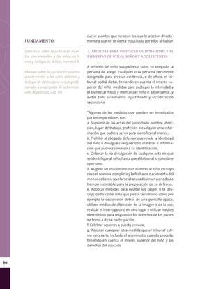 66
cuche asuntos que no sean los que le afectan directa-
mente y que no se sienta escuchado por ellos al hablar.
7. Medidas para proteger la intimidad y el
bienestar de niñas, niños y adolescentes
A petición del niño, sus padres o tutor, su abogado, la
persona de apoyo, cualquier otra persona pertinente
designada para prestar asistencia, o de oficio, el tri-
bunal podrá dictar, teniendo en cuenta el interés su-
perior del niño, medidas para proteger la intimidad y
el bienestar físico y mental del niño o adolescente, y
evitar todo sufrimiento injustificado y victimización
secundaria.
*Algunas de las medidas que pueden ser impulsadas
por los impartidores son:
a. Suprimir de las actas del juicio todo nombre, direc-
ción, lugar de trabajo, profesión o cualquier otra infor-
mación que pudiera servir para identificar al menor;
b. Prohibir al abogado defensor que revele la identidad
del niño o divulgue cualquier otro material o informa-
ción que pudiera conducir a su identificación;
c. Ordenar la no divulgación de cualquier acta en que
se identifique al niño, hasta que el tribunal lo considere
oportuno;
d. Asignar un seudónimo o un número al niño, en cuyo
caso el nombre completo y la fecha de nacimiento del
menor deberán revelarse al acusado en un período de
tiempo razonable para la preparación de su defensa;
e. Adoptar medidas para ocultar los rasgos o la des-
cripción física del niño que preste testimonio como por
ejemplo la declaración detrás de una pantalla opaca;
utilizar medios de alteración de la imagen o de la voz;
realizar el interrogatorio en otro lugar y utilizar medios
electrónicos para resguardar los derechos de las partes
en torno a dicha participación;
f. Celebrar sesiones a puerta cerrada;
g. Adoptar cualquier otra medida que el tribunal esti-
me necesaria, incluido el anonimato, cuando proceda,
teniendo en cuenta el interés superior del niño y los
derechos del acusado.
FUNDAMENTO
Directrices sobre la justicia en asun-
tos concernientes a los niños vícti-
mas y testigos de delitos, numeral X.
Manual sobre la justicia en asuntos
concernientes a los niños víctimas y
testigos de delitos para uso de profe-
sionales y encargados de la formula-
ción de políticas, Cap. VII.
 