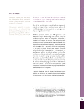 67
FUNDAMENTO
Directrices sobre la justicia en asun-
tos concernientes a los niños vícti-
mas y testigos de delitos, numeral
XI, párrafo 31, inciso b).
Manual sobre la justicia en asuntos
concernientes a los niños víctimas y
testigos de delitos para uso de pro-
fesionales y encargados de la formu-
lación de políticas, Cap. VIII, inciso F.
8. Evitar el contacto con adultos que pue-
den influir en el comportamiento o estabi-
lidad emocional del niño
Otra de las consideraciones que debe tenerse presente
cuando participan niños y adolescentes es la toma de
medidas para que los interrogatorios no supongan para
ellos un impacto emocional.74
*En toda actuación infantil, la o el Magistrado o Juez
deberá evitar que el niño tenga contacto con cualquier
adulto que pueda alterar su integridad emocional y
afectar su actuación en el juicio. Este resguardo debe
contemplar tanto quienes están presentes en el mo-
mento del desarrollo de la diligencia, como a quienes el
niño tiene a la vista o por quien el mismo se sabe visto.
En los casos en que la persona que pudiera afectar la
actuación del niño tenga derecho a estar presente en
la diligencia judicial, se deberán utilizar medios elec-
trónicos para el desarrollo de la misma, a efecto de que
el menor de edad no tenga contacto visual o auditivo
directo con aquella. Dicho contacto deberá evitarse tan-
to en el tránsito hacia la diligencia, como al momento
de retirarse dentro del juzgado. El niño no deberá tener
contacto auditivo o visual con asuntos ajenos al que le
compete durante su estancia en el juzgado para efectos
del desarrollo de una diligencia.
*Siempre que éstas existan, el Juez o Magistrado com-
petente se asegurará de que las niñas, niños y adoles-
centes puedan esperar en salas adaptadas para ellos.
74	 La Primera Sala de la SCJN determinó que cuando un menor de edad es
sujeto pasivo de delito de índole sexual, el juzgador no está obligado a or-
denar la práctica de careos procesales. [TA]; 9a. Época; 1a. Sala; Semanario
Judicial de la Federación y su Gaceta; Tomo XXXIII, Marzo de 2011; Pág. 463.
Registro No. 162548. MENOR DE EDAD. CUANDO ES SUJETO PASIVO EN UN
DELITO DE ÍNDOLE SEXUAL, NO ES OBLIGATORIO PARA EL JUZGADOR OR-
DENAR LA PRÁCTICA DE CAREOS PROCESALES ANTE LA DISCREPANCIA DE
LO DECLARADO POR ÉL Y POR LOS ATESTES.
 