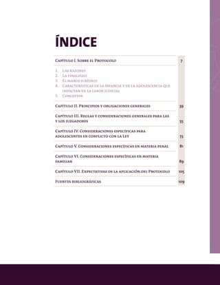 ÍNDICE
Capítulo I. Sobre el Protocolo
1.	 Las razones
2.	 La finalidad
3.	 El marco jurídico
4.	 Características de la infancia y de la adolescencia que 	
	 impactan en la labor judicial
5.	Conceptos
Capítulo II. Principios y obligaciones generales
Capítulo III. Reglas y consideraciones generales para las
y los juzgadores
Capítulo IV. Consideraciones específicas para
adolescentes en conflicto con la Ley
Capítulo V. Consideraciones específicas en materia penal
Capítulo VI. Consideraciones específicas en materia
familiar
Capítulo VII. Expectativas de la aplicación del Protocolo
Fuentes bibliográficas
7
39
55
73
81
89
105
109
 