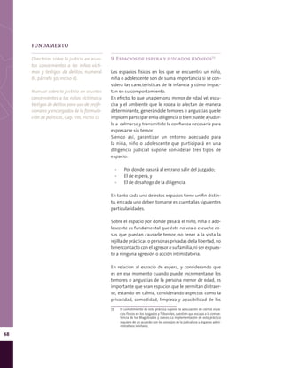 68
9. Espacios de espera y juzgados idóneos75
Los espacios físicos en los que se encuentra un niño,
niña o adolescente son de suma importancia si se con-
sidera las características de la infancia y cómo impac-
tan en su comportamiento.
En efecto, lo que una persona menor de edad vé, escu-
cha y el ambiente que le rodea lo afectan de manera
determinante, generándole temores o angustias que le
impiden participar en la diligencia o bien puede ayudar-
le a calmarse y transmitirle la confianza necesaria para
expresarse sin temor.
Siendo así, garantizar un entorno adecuado para
la niña, niño o adolescente que participará en una
diligencia judicial supone considerar tres tipos de
espacio:
▪▪ Por donde pasará al entrar o salir del juzgado;
▪▪ El de espera, y
▪▪ El de desahogo de la diligencia.
En tanto cada uno de estos espacios tiene un fin distin-
to, en cada uno deben tomarse en cuenta las siguientes
particularidades.
Sobre el espacio por donde pasará el niño, niña o ado-
lescente es fundamental que éste no vea o escuche co-
sas que puedan causarle temor, no tener a la vista la
rejilla de prácticas o personas privadas de la libertad, no
tener contacto con el agresor o su familia, ni ser expues-
to a ninguna agresión o acción intimidatoria.
En relación al espacio de espera, y considerando que
es en ese momento cuando puede incrementarse los
temores o angustias de la persona menor de edad, es
importante que sean espacios que le permitan distraer-
se, estando en calma, considerando aspectos como la
privacidad, comodidad, limpieza y apacibilidad de los
75	 El cumplimiento de esta práctica supone la adecuación de ciertos espa-
cios físicos en los Juzgados y Tribunales, cuestión que escapa a la compe-
tencia de los Magistrados y Jueces. La implementación de esta práctica
requiere de un acuerdo con los consejos de la judicatura u órganos admi-
nistrativos similares.
FUNDAMENTO
Directrices sobre la justicia en asun-
tos concernientes a los niños vícti-
mas y testigos de delitos, numeral
XI, párrafo 30, inciso d).
Manual sobre la justicia en asuntos
concernientes a los niños víctimas y
testigos de delitos para uso de profe-
sionales y encargados de la formula-
ción de políticas, Cap. VIII, inciso D.
 