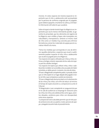 69
mismos. En estos espacios de manera espacial es im-
portante que el niño o adolescente esté acompañado
por la persona de confianza asignada por el juzgador,
quien deberá apoyarlo a mantener la calma y a brindar-
le información útil sobre lo que sucederá.
Sobre el espacio donde tendrá lugar la diligencia es im-
portante que sea lo menos intimidante posible, se ga-
rantice la privacidad, que los elementos de registro de
la diligencia sean visibles y hayan sido manejados con
naturalidad y transparencia, sentarse al mismo nivel
de niño como un medida muy concreta para eliminar
formalismos y tener los materiales de apoyo para la na-
rrativa infantil a la mano.
*Tomar las medidas que corresponda en aras de elimi-
nar aquellos elementos a aspectos que visual o auditi-
vamente puedan impactar al niño, niña o adolescente
que acude al juzgado para una diligencia.
*Los espacios de espera utilizados por niñas y niños víc-
timas y testigos estarán separados de las salas de espe-
ra para los adultos testigos.
*Los espacios de espera que utilicen niñas, niños o ado-
lescentesnodebenseraccesiblesalosacusadosdehaber
cometido un delito penal, ni estarán a la vista de éstos.
*El Juez o Magistrado competente podrá, si procede, dictar
que un niño espere en un lugar alejado del juzgado e invi-
tar al niño a que comparezca cuando sea necesario.
*El Juez o Magistrado dará prioridad a oír la declaración
de las niñas y los niños, con el fin de reducir al mínimo
el tiempo de espera durante su comparecencia ante el
tribunal.
*El Magistrado o Juez competente se asegurará de que
en la sala de audiencias se disponga lo necesario para
las niñas, los niños y los adolescentes como agua, asien-
tos elevados, asistencia para niños con discapacidad,
entre otros aspectos.
*La disposición de la sala debe permitir que el niño pue-
da sentarse cerca de sus padres o tutor, persona de apo-
yo o abogado durante todo el procedimiento.
 