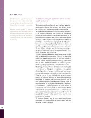 70
10. Temporalidad y duración de la partici-
pación infantil
*En toda actuación o diligencia que implique la partici-
pación de un niño, el Magistrado o Juez deberá tomar
las medidas para que éstas duren lo menos posible.
*Se impedirán actuaciones ociosas en las que interven-
ga un niño o adolescente, solicitando a las partes que
justifiquen debidamente la razón de la actuación de la
persona menor de edad. En particular el Juez deberá
velar por que las ampliaciones de declaraciones hechas
por niños se desarrollen con el propósito de indagar in-
formación específica y adicional y no únicamente con la
finalidad de agotar una actuación de manera rutinaria.
*El Juez deberá velar por que el niño se encuentre pre-
sente en el juzgado el menor tiempo posible para efec-
tos de desahogar una diligencia.
*En particular deberá asegurarse que la participación del
niño se desarrolle puntualmente a la hora en que fuera
citado, que sea en un horario que no interfiera con nece-
sidades básicas del niño (comer o dormir) y que el niño
esté en plena libertad de retirarse en cuanto haya con-
cluido su participación directa y personal en el asunto.
*Bajo ninguna circunstancia el niño deberá ser obligado
a permanecer en el juzgado en espera del desahogo de
otras diligencias en las que no intervenga que fueran
programadas para ese mismo día y en ese mismo asunto.
*Para tal efecto, el Juez cuidará que la persona que
ostenta la custodia del niño no tenga diligencias que
desahogar en horarios que le impidan retirarse con el
niño habiendo terminado éste su participación o que le
requieran estar en el juzgado previamente a la partici-
pación del niño. Cuando la presencia de quien ostenta la
custodia del niño sea requerida en el mismo día, el Juez
deberá citarle con antelación necesaria y prevenirle que
será necesario prever que otra persona pueda asumir el
cuidado del niño para evitar que el mismo se encuentre
presente en el juzgado.
*El Juzgador buscará que la primera declaración que
desahogue en el desarrollo de la audiencia sea la de las
personas menores de edad.
FUNDAMENTO
Directrices sobre la justicia en asun-
tos concernientes a los niños vícti-
mas y testigos de delitos, numeral
XI, párrafos 30 inciso d) y 31 inciso a).
Manual sobre la justicia en asuntos
concernientes a los niños víctimas y
testigos de delitos para uso de profe-
sionales y encargados de la formula-
ción de políticas, Cap. VIII, inciso D,
numeral 4.
 