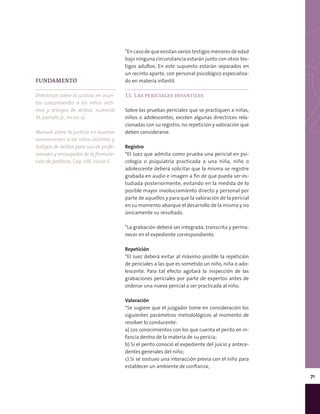 71
*En caso de que existan varios testigos menores de edad
bajo ninguna circunstancia estarán junto con otros tes-
tigos adultos. En este supuesto estarán separados en
un recinto aparte, con personal psicológico especializa-
do en materia infantil.
11. Las periciales infantiles
Sobre las pruebas periciales que se practiquen a niñas,
niños o adolescentes, existen algunas directrices rela-
cionadas con su registro, no repetición y valoración que
deben considerarse.
Registro
*El Juez que admita como prueba una pericial en psi-
cología o psiquiatría practicada a una niña, niño o
adolescente deberá solicitar que la misma se registre
grabada en audio e imagen a fin de que pueda ser es-
tudiada posteriormente, evitando en la medida de lo
posible mayor involucramiento directo y personal por
parte de aquellos y para que la valoración de la pericial
en su momento abarque el desarrollo de la misma y no
únicamente su resultado.
*La grabación deberá ser integrada, transcrita y perma-
necer en el expediente correspondiente.
Repetición
*El Juez deberá evitar al máximo posible la repetición
de periciales a las que es sometido un niño, niña o ado-
lescente. Para tal efecto agotará la inspección de las
grabaciones periciales por parte de expertos antes de
ordenar una nueva pericial a ser practicada al niño.
Valoración
*Se sugiere que el juzgador tome en consideración los
siguientes parámetros metodológicos al momento de
resolver lo conducente:
a) Los conocimientos con los que cuenta el perito en in-
fancia dentro de la materia de su pericia;
b) Si el perito conoció el expediente del juicio y antece-
dentes generales del niño;
c) Si se sostuvo una interacción previa con el niño para
establecer un ambiente de confianza;
FUNDAMENTO
Directrices sobre la justicia en asun-
tos concernientes a los niños vícti-
mas y testigos de delitos, numeral
XI, párrafo 31, inciso a).
Manual sobre la justicia en asuntos
concernientes a los niños víctimas y
testigos de delitos para uso de profe-
sionales y encargados de la formula-
ción de políticas, Cap. VIII, inciso E.
 