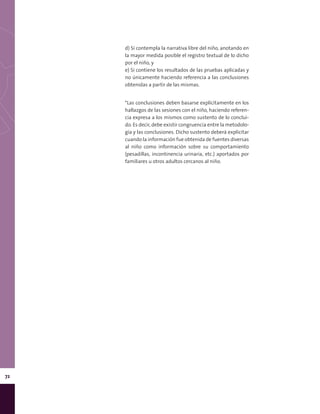 72
d) Si contempla la narrativa libre del niño, anotando en
la mayor medida posible el registro textual de lo dicho
por el niño, y
e) Si contiene los resultados de las pruebas aplicadas y
no únicamente haciendo referencia a las conclusiones
obtenidas a partir de las mismas.
*Las conclusiones deben basarse explícitamente en los
hallazgos de las sesiones con el niño, haciendo referen-
cia expresa a los mismos como sustento de lo conclui-
do. Es decir, debe existir congruencia entre la metodolo-
gía y las conclusiones. Dicho sustento deberá explicitar
cuando la información fue obtenida de fuentes diversas
al niño como información sobre su comportamiento
(pesadillas, incontinencia urinaria, etc.) aportados por
familiares u otros adultos cercanos al niño.
 