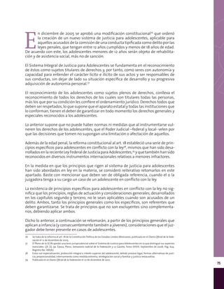 75
E
n diciembre de 2005 se aprobó una modificación constitucional76
que ordenó
la creación de un nuevo sistema de justicia para adolescentes, aplicable para
aquellos acusados de la comisión de una conducta tipificada como delito por las
leyes penales, que tengan entre 12 años cumplidos y menos de 18 años de edad.
De acuerdo con este, los adolescentes menores de 12 años serán objeto de rehabilita-
ción y de asistencia social, más no de sanción.
El Sistema Integral de Justicia para Adolescentes se fundamenta en el reconocimiento
de éstos como sujetos titulares de derechos y, por tanto, como seres con autonomía y
capacidad para entender el carácter lícito e ilícito de sus actos y ser responsables de
sus conductas, sin dejar de lado su situación específica de desarrollo y su progresiva
adquisición de autonomía personal.77
El reconocimiento de los adolescentes como sujetos plenos de derechos, conlleva el
reconocimiento de todos los derechos de los cuales son titulares todas las personas,
más los que por su condición les confiere el ordenamiento jurídico. Derechos todos que
deben ser respetados, lo que supone que el aparato estatal y todas las instituciones que
lo conforman, tienen el deber de garantizar en todo momento los derechos generales y
especiales reconocidos a los adolescentes.
Lo anterior supone que no puede haber normas ni medidas que al instrumentarse vul-
neren los derechos de los adolescentes, que el Poder Judicial –federal y local- velen por
que las decisiones que tomen no supongan una limitación o afectación de aquellos.
Además de la edad penal, la reforma constitucional al art. 18 estableció una serie de prin-
cipios específicos para adolescentes en conflicto con la ley78
, mismos que han sido desa-
rrollados en la reciente Ley Federal de Justicia para Adolescentes,79
y que también han sido
reconocidos en diversos instrumentos internacionales relativos a menores infractores.
En la medida en que los principios que rigen al sistema de justicia para adolescentes
han sido abordados en ley en la materia, se consideró reiterativo retomarlos en este
apartado. Baste con mencionar que deben ser de obligada referencia, cuando el o la
juzgadora tenga a su cargo un caso de un adolescente en conflicto con la ley.
La existencia de principios específicos para adolescentes en conflicto con la ley no sig-
nifica que los principios, reglas de actuación y consideraciones generales, desarrollados
en los capítulos segundo y tercero, no le sean aplicables cuando son acusados de un
delito. Ambos, tanto los principios generales como los específicos, son referentes que
deben garantizarse. Se trata de principios que no son excluyentes sino complementa-
rios, debiendo aplicar ambos.
Dicho lo anterior, a continuación se retomarán, a partir de los principios generales que
aplican a infancia (y consecuentemente también a jóvenes), consideraciones que el juz-
gador debe tener presente en casos de adolescentes.
76	 Se trata de la reforma al art. 18 de la Constitución Política de los Estados Unidos Mexicanos, publicada en el Diario Oficial de la Fede-
ración el 12 de diciembre de 2005.
77	 El Pleno de la SCJN aprobó una tesis jurisprudencial sobre el Sistema de Justicia para Adolescentes en la que distingue sus aspectos
esenciales. Cfr. [J]; 9a. Época; Pleno; Semanario Judicial de la Federación y su Gaceta; Tomo XXVIII, Septiembre de 2008; Pág. 624.
Registro No. 168767.
78	 Estos son especialización, protección integral e interés superior del adolescente, debido proceso legal, formas alternativas de justi-
cia, proporcionalidad, internamiento como medida extrema, reintegración social y familiar y justicia restaurativa.
79	 Publicada en el Diario Oficial de la Federación el 27 de diciembre de 2012.
 