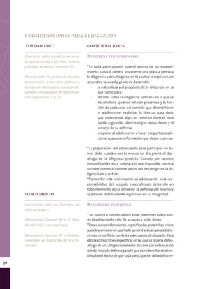 76
FUNDAMENTO
Directrices sobre la justicia en asun-
tos concernientes a los niños víctimas
y testigos de delitos, numeral VII.
Manual sobre la justicia en asuntos
concernientes a los niños víctimas y
testigos de delitos para uso de profe-
sionales y encargados de la formula-
ción de políticas, Cap. IV.
CONSIDERACIONES
Derecho a ser informado
*En toda participación juvenil dentro de un procedi-
miento judicial, deberá sostenerse una plática previa a
la diligencia a desahogarse, en la cual se le explicará, de
acuerdo a su edad y grado de desarrollo:
▪▪ la naturaleza y el propósito de la diligencia en la
que participará;
▪▪ detalles sobre la diligencia: la forma en la que se
desarrollará, quienes estarán presentes y la fun-
ción de cada uno, así como lo que deberá hacer
el adolescente, explicitar la libertad para decir
que no entiende algo, así como su libertad para
hablar o guardar silencio según sea su deseo y el
consejo de su defensa.
▪▪ propiciar al adolescente a hacer preguntas o adi-
cionar cualquier información que desee expresar.
*La preparación del adolescente para participar sin te-
mor debe suceder por lo menos un día previo al des-
ahogo de la diligencia prevista. Cuando por razones
inmodificables esta antelación sea imposible, deberá
suceder inmediatamente antes del desahogo de la di-
ligencia en cuestión.
*Transmitir esta información al adolescente será res-
ponsabilidad del juzgado especializado, debiendo en
todo momento estar presente la defensa del mismo y
quedando debidamente registrado en su integridad.
Derecho de participar
*Los padres o tutores deben estar presentes sólo cuan-
do el adolescente este de acuerdo y así lo desee.
*Todas las consideraciones especificadas para niños, niñas
y adolescentes en el apartado general aplican para adoles-
centes en conflicto con la ley salvo oposición de parte. Para
ello,lascondicionesespecíficasenlasqueseordenaeldes-
ahogo de una diligencia deberán dictarse con anticipación
dandovistaaladefensaparaloqueconsidere.Noserámo-
dificableelhechodequetoda participación deladolescen-
FUNDAMENTO
Convención sobre los Derechos del
Niño, artículo 12.
Observación General Nº 12 El dere-
cho del niño a ser escuchado.
Observación General Nº 5 Medidas
Generales de Aplicación de la Con-
vención.
CONSIDERACIONES PARA EL JUZGADOR
 