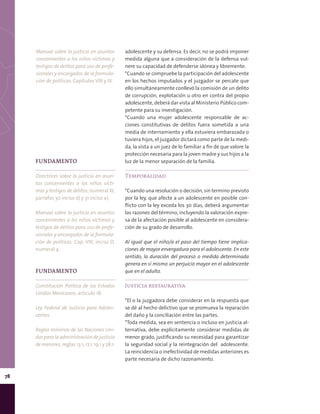 78
adolescente y su defensa. Es decir, no se podrá imponer
medida alguna que a consideración de la defensa vul-
nere su capacidad de defenderse idónea y libremente.
*Cuando se compruebe la participación del adolescente
en los hechos imputados y el juzgador se percate que
ello simultáneamente conllevó la comisión de un delito
de corrupción, explotación u otro en contra del propio
adolescente, deberá dar vista al Ministerio Público com-
petente para su investigación.
*Cuando una mujer adolescente responsable de ac-
ciones constitutivas de delitos fuera sometida a una
media de internamiento y ella estuviera embarazada o
tuviera hijos, el juzgador dictará como parte de la medi-
da, la vista a un juez de lo familiar a fin de que valore la
protección necesaria para la joven madre y sus hijos a la
luz de la menor separación de la familia.
Temporalidad
*Cuando una resolución o decisión, sin termino previsto
por la ley, que afecte a un adolescente en posible con-
flicto con la ley exceda los 30 días, deberá argumentar
las razones del término, incluyendo la valoración expre-
sa de la afectación posible al adolescente en considera-
ción de su grado de desarrollo.
Al igual que el niño/a el paso del tiempo tiene implica-
ciones de mayor envergadura para el adolescente. En este
sentido, la duración del proceso o medida determinada
genera en sí mismo un perjuicio mayor en el adolescente
que en el adulto.
Justicia restaurativa
*El o la juzgadora debe considerar en la respuesta que
se dé al hecho delictivo que se promueva la reparación
del daño y la conciliación entre las partes.
*Toda medida, sea en sentencia o incluso en justicia al-
ternativa, debe explícitamente considerar medidas de
menor grado, justificando su necesidad para garantizar
la seguridad social y la reintegración del adolescente.
La reincidencia o inefectividad de medidas anteriores es
parte necesaria de dicho razonamiento.
FUNDAMENTO
Directrices sobre la justicia en asun-
tos concernientes a los niños vícti-
mas y testigos de delitos, numeral XI,
párrafos 30 inciso d) y 31 inciso a).
Manual sobre la justicia en asuntos
concernientes a los niños víctimas y
testigos de delitos para uso de profe-
sionales y encargados de la formula-
ción de políticas, Cap. VIII, inciso D,
numeral 4.
FUNDAMENTO
Constitución Política de los Estados
Unidos Mexicanos, artículo 18.
Ley Federal de Justicia para Adoles-
centes.
Reglas mínimas de las Naciones Uni-
das para la administración de justicia
de menores, reglas 13.1, 17.1, 19.1 y 28.1.
Manual sobre la justicia en asuntos
concernientes a los niños víctimas y
testigos de delitos para uso de profe-
sionales y encargados de la formula-
ción de políticas, Capítulos VIII y IX.
 