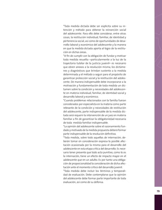 79
*Toda medida dictada debe ser explicita sobre su in-
tención y método para obtener la reinserción social
del adolescente. Para ello debe considerar, entre otras
cosas, la restitución individual, familiar, de identidad y
pertenencia social, así como de oportunidades de desa-
rrollo laboral y económico del adolescente y la manera
en que la medida dictada aporta al logro de la restitu-
ción en dichas áreas.
*A fin de cumplir con la obligación de fundar y motivar
toda medida resuelta –particularmente a la luz de la
trayectoria tutelar de la justicia juvenil– es necesario
que obren anexos a la resolución misma, los dictáme-
nes y diagnósticos que brindan sustento a la medida
determinada y el método a seguir para el propósito de
garantizar protección social y la restitución del adoles-
cente. De manera indispensable debe incorporarse a la
motivación y fundamentación de toda medida un dic-
tamen sobre la condición y necesidades del adolescen-
te en materia individual, familiar, de identidad social y
desarrollo laboral y económico.
*Cuando problemas relacionados con la familia fueran
considerados por especialista en la materia como parte
relevante de la condición y necesidades de restitución
del adolescente, parte indispensable de la medida dic-
tada será requerir la intervención de un juez en materia
familiar a fin de garantizar la obligatoriedad necesaria
de toda medida familiar indispensable.
*La opinión del adolescente sobre el razonamiento fun-
dado y motivado de la medida propuesta deberá formar
parte indispensable de la resolución definitiva.
*Toda medida, sobre todo aquellas de internación, de-
berán tomar en consideración expresa la posible afec-
tación ocasionada por la misma para el desarrollo del
adolescente en esta etapa crítica del desarrollo. Es nece-
sario tener presente que todo acto punitivo, como lo es
la internación, tiene un efecto de impacto mayor en el
adolescente que en un adulto. Es por tanto una obliga-
ción de proporcionalidad la consideración de dicha afec-
tación ante el momento crítico del desarrollo juvenil.
*Toda medida debe incluir los términos y temporali-
dad de evaluación. Debe contemplarse que la opinión
del adolescente debe formar parte importante de toda
evaluación, así como de su defensa.
 