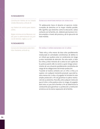 80
FUNDAMENTO
Convención Americana sobre Dere-
chos Humanos, artículo 19 .
FUNDAMENTO
Constitución Política de los Estados
Unidos Mexicanos, artículo 18.
Ley Federal de Justicia para Adoles-
centes.
Reglas mínimas de las Naciones Uni-
das para la administración de justi-
cia de menores, reglas 5.1 y 17.1.
Ejercicio ininterrumpido de derechos
*El adolescente tiene el derecho al ejercicio ininte-
rrumpido de derechos en la mayor medida posible.
Ello significa que derechos como la educación, salud,
contacto con la familia, etc. deberán permanecer inin-
terrumpidos a través del proceso y de la ejecución de
toda medida.
De niñas y niños menores de 12 años
*Todo niño y niña menor de doce años posiblemente
involucrado en actividades constitutivas de delitos es
un niño/a que pudiera estar en condiciones de riesgo
y estar necesitado de atención. Por esta razón, si bien
los niños y niñas menores de 12 años no son sujetos de
la justicia juvenil, ello no exime a quien tenga conoci-
miento de una situación posiblemente constitutiva de
riesgo de las obligaciones de brindar protección.
*Cuando se tuviera contacto con un niño o niña y se
supiera –en cualquier momento procesal– que este tu-
viera menos de 12 años, el juzgador le brindará la más
amplia protección a fin de garantizar la plena restitu-
ción de sus derechos. Para ello, ante cualquier indicio de
que el niño o niña pudiera estar en riesgo, el juzgador
dará vista un juez de lo familiar a fin de determinar lo
conducente para garantizar su protección y restitución
armónica con la menor separación de la familia.
 