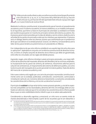 83
E
l18dejuniode2008sellevóacabounareformaconstitucional(especíﬁcamente
a los artículos 16, 17, 19, 20, 21, 22, fracciones XXI y XXIII del artículo 73, fracción
VII del artículo 115 y la fracción XIII del apartado B del artículo 123) que dio lugar
a un nuevo Sistema de Justicia Penal.
Mediante la reforma constitucional, el procedimiento penal transita al procedimiento
acusatorio y oral. El sistema acusatorio, en esencia dialéctico, es un modelo contrapues-
to al inquisitivo, que tiene su base en el principio de autoridad. La oralidad es el medio
por excelencia para poner en marcha los principios rectores del sistema acusatorio. Así,
el proceso penal estará presidido por la idea de debate y será la síntesis dialéctica de la
actividad de las partes encaminada a velar por los intereses que representan. El proceso
será un diálogo abierto entre los diversos actores que confrontarán por el predominio
de lo que consideran es la verdad procesal. Gracias a la reforma, la trascendencia de la
labor de los jueces tendrá una preeminencia sin precedentes en México.
Con independencia de que esta reforma estableció una vacatio legis de ocho años para
su aplicación81
, leyéndola en conjunto con la reforma constitucional de derechos huma-
nos, se tiene un amplio conjunto de derechos de la infancia que debe ser garantizado,
entre ellos los vinculados con las reglas del debido proceso.
A grandes rasgos, esta reforma introdujo nuevos principios procesales, una mejor defi-
nición de los derechos del imputado, derechos del ofendido y de las victimas ampliados,
la incorporación de los jueces de control y de sentencia, mecanismos alternos para la
solución de controversias, el mejoramiento del sistema de defensoría pública, así como
la disminución del monopolio de la acción penal del ministerio público.Todo ello dentro
del marco de un proceso acusatorio y oral.
Este nuevo sistema está regido por una serie de principios reconocidos constitucional-
mente como son la oralidad, publicidad, contradicción, concentración, continuidad e
inmediación (artículo 20). Conviene detenerse brevemente a analizarlos considerando
las características de la infancia y a la luz de sus derechos humanos82
.
El principio de oralidad es el eje rector de los nuevos procesos penales, y uno de los aspec-
tos más compatibles con las necesidades y derechos del niño. Sin embargo, debe ser ana-
lizado con atención, toda vez que el no considerar las características de la infancia puede
llevar a que se reste credibilidad al dicho infantil o que no se valore adecuadamente.
Considerando su desarrollo cognitivo y emocional, un niño narra un evento vivido de
manera desordenada e interrumpida a partir de los recuerdos que le son relevantes e
81	 Los artículos transitorios segundo y tercero del Decreto de reformas establecen los lineamientos temporales para la entrada en vigor
en nuestro país del sistema procesal penal acusatorio, que ocurrirá cuando lo establezca la legislación secundaria correspondiente,
sin exceder el plazo de ocho años.
82	 Para el desarrollo de estos principios desde una perspectiva de infancia, se utilizó MARTÍNEZ DEL CAMPO, E., GRIESBACH, M. y ROJAS,
A. “III. El Sistema Penal Acusatorio a la luz de los derechos de la infancia”. En MARTÍNEZ DEL CAMPO, E., GRIESBACH, M. y ROJAS, A.
(2011). La infancia y la justicia en México. I. El niño víctima y testigo del delito dentro del Sistema Penal Acusatorio en México. México:
Oficina de Defensoría de los Derechos de la Infancia, Instituto Nacional de Ciencias Penales. p. 103 – 112.
 