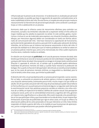 84
influenciado por la presencia de emociones. Si la declaración es analizada por personal
no especializado, es posible que bajo el argumento de aparentes contradicciones se le
reste credibilidad al dicho del niño. De esta forma, el respeto de este principio involucra
necesariamente la intervención de personal especializado como condición cuando par-
ticipa un niño o adolescente en un proceso.
Asimismo, dado que la infancia carece de mecanismos efectivos para controlar sus
emociones, aunado a las limitantes naturales de su expresión verbal, el niño utiliza en
mayor medida que los adultos la expresión no verbal. En este sentido, gestos, manie-
rismos o incluso el uso de materiales para expresar una situación (muñecos, plastilina,
dibujos, por mencionar algunos) deben ser considerados en tanto son formas adicio-
nales de comunicación del niño. Esto hace necesaria la capacitación de funcionarios,
particularmente operadores de justicia, para permitir la adecuada valoración de dichos
infantiles, de tal forma que el sistema oral preserve verazmente el dicho del niño. El
principio de oralidad no es óbice para que la materia probatoria no verbal se valore en
un proceso judicial, máxime que, como se ha mencionado, los niños suelen expresarse
muchas veces, mediante medios no verbales.
En relación con el principio de publicidad, en el caso de personas menores de edad, éste
tendrá que limitarse en aras de la necesaria protección de la identidad e integridad física
y psíquica del menor de edad. Esta excepción se recoge en el propio texto constitucional
(fracción V, apartado B, artículo 20), al señalar que la publicidad podría delimitarse
tratándose de personas menores de edad, y cuando fuese necesaria la protección de
testigos. Por su parte, la fracciónV del apartado C del artículo 20 constitucional establece
que, en los casos de personas menores víctimas, se resguardará su identidad, para lo
cual se tendrá, entre otras cosas, que limitar la publicidad83
.
El derecho del niño a la privacidad durante un proceso penal responde a varias razones.
Por un lado, su actuación en presencia de actores ajenos o incluso su agresor, genera
una situación atemorizante y estresante para el niño, mucho mayor a la que siente un
adulto. De ahí que toda actuación del niño exija de privacidad para poder desarrollarse
en forma efectiva y sin causarle perjuicio emocional alguno. La segunda razón deriva de
la revictimización social. Aún perduran prejuicios sociales en relación a los niños vícti-
mas de un delito, en especial en lo relativo a delitos de carácter sexual. Esta percepción
o prejuicio social, junto con la vulnerabilidad emocional y cognitiva del niño, generan
un impacto real y significativo en su desarrollo. Otra razón responde a los procedimien-
tos en los que participan niños y que trascienden en la vida de éstos, lo que impone fijar
limitaciones al principio de publicidad que rige en otros casos, en lo que se refiere a la
observación pública de los actos procesales en los que interviene un niño. Estos límites
responden al interés superior del niño, en la medida en que lo preservan de apreciacio-
nes, juicios o estigmatizaciones que puedan afectarle gravemente84
.
83	 De conformidad con el artículo 49, fracción II, numeral VII, Convención sobre los Derechos del Niño.
84	 Véase Corte Interamericana de Derechos Humanos. Opinión Consultiva OC-17/2002 Condición Jurídica y los Derechos Humanos del
Niño, 28 de agosto de 2002, Serie A, No. 17, párr. 132.
 