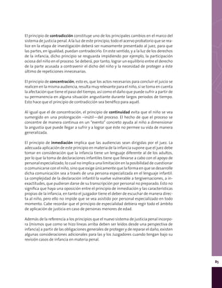 85
El principio de contradicción constituye uno de los principales cambios en el marco del
sistema de justicia penal. A la luz de este principio, todo el acervo probatorio que se rea-
lice en la etapa de investigación deberá ser nuevamente presentado al juez, para que
las partes, en igualdad, puedan contradecirlo. En este sentido, y a la luz de los derechos
de la infancia, dicho principio se resguarda impidiendo por ejemplo, la participación
ociosa del niño en el proceso. Se deberá, por tanto, lograr un equilibrio entre el derecho
de la parte acusada a contravenir el dicho del niño y la necesidad de proteger a éste
último de repeticiones innecesarias.
El principio de concentración, esto es, que los actos necesarios para concluir el juicio se
realicen en la misma audiencia, resulta muy relevante para el niño, si se toma en cuenta
la afectación que tiene el paso del tiempo, así como el daño que puede sufrir a partir de
su permanencia en alguna situación angustiante durante largos periodos de tiempo.
Esto hace que el principio de contradicción sea benéfico para aquél.
Al igual que el de concentración, el principio de continuidad evita que el niño se vea
sumergido en una prolongación –inútil—del proceso. El hecho de que el proceso se
concentre de manera continua en un “evento” concreto ayuda al niño a dimensionar
la angustia que puede llegar a sufrir y a lograr que éste no permee su vida de manera
generalizada.
El principio de inmediación implica que las audiencias sean dirigidas por el juez. La
adecuada aplicación de este principio en materia de la infancia supone que el juez debe
tomar en consideración que la infancia tiene un lenguaje diferente al de los adultos,
por lo que la toma de declaraciones infantiles tiene que llevarse a cabo con el apoyo de
personal especializado, lo cual no implica una limitación en la posibilidad de cuestionar
o comunicarse con el niño, sino que exige únicamente que la forma en que se desarrolle
dicha comunicación sea a través de una persona especializada en el lenguaje infantil.
La complejidad de la declaración infantil la vuelve vulnerable a tergiversaciones, a in-
exactitudes, que pudieran darse de su transcripción por personal no preparado. Esto no
significa que haya una oposición entre el principio de inmediación y las características
propias de la infancia, en tanto el juzgador tiene el deber de escuchar de manera direc-
ta al niño, pero ello no impide que se vea asistido por personal especializado en todo
momento. Cabe recordar que el principio de especialidad debiera regir todo el ámbito
de aplicación de justicia en caso de personas menores de edad.
Además de la referencia a los principios que el nuevo sistema de justicia penal incorpo-
ra (mismos que como se hizo líneas arriba deben ser leídos desde una perspectiva de
infancia) a partir de las obligaciones generales de proteger y de reparar el daño, existen
algunas consideraciones adicionales para las y los Juzgadores cuando tengan bajo su
revisión casos de infancia en materia penal.
 