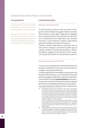 86
FUNDAMENTO
Directrices sobre la justicia en asuntos
concernientes a los niños víctimas y
testigos de delitos, numerales XI y XII.
Manual sobre la justicia en asuntos
concernientes a los niños víctimas y
testigos de delitos para uso de profe-
sionales y encargados de la formula-
ción de políticas, Capítulos VIII y IX.
CONSIDERACIONES
Medidas de protección
*En todo asunto en el que un niño sea víctima o testi-
go de un hecho delictivo, el juzgador deberá de manera
oficiosa valorar si existe algún riesgo para la integridad
física o emocional del mismo pudiendo para ello orde-
nar la intervención de los especialistas que considere
necesarios. Cuando detectare cualquier riesgo deberá
proveer las medidas de protección necesarias.
*Decretar medidas (especiales) de protección para el
niño víctima o testigo. Es importante recordar que las
medidas cautelares dictadas (provisionales o definiti-
vas) deberán apegarse al principio de la menor separa-
ción respecto de su familia, en aras del interés superior85
.
Pruebas para mejor proveer86
*Las y los Jueces y Magistrados suplirán la deficiencia de
la queja en beneficio de la persona menor de edad, en
cualquier etapa del procedimiento.
*A efecto de garantizar la inmediatez y conservación de la
declaración del niño para su uso en posteriores fases del
proceso, el juzgador puede llevar a cabo la toma de decla-
racióninfantilatravésdepruebaanticipada,quelepermi-
ta conocer los hechos con anticipación y evitar la angustia
del niño ante la posibilidad de declarar de nueva cuenta.
La prueba anticipada se podrá introducir mediante lec-
85	 Por ejemplo, en casos en que se separe al niño víctima de su agresor,
cuando éste último ostente la guarda o custodia, tutela o patria potes-
tad o que por cualquier motivo, lo tuviera bajo su custodia, el juez deberá
dar inmediata intervención al Sistema Nacional de Desarrollo Integral de
la Familia y ordenará la separación nombrando a la persona o institución
que lo acogerá, atendiendo al principio de no separación de la familia y
el interés superior del niño. En casos como este el juez deberá dar vista al
juzgado competente en materia familiar.
	 En casos de delitos sexuales, se deberán aplicar todas aquellas medidas
que el juzgador estime conducentes para la protección en su desarrollo
físico y emocional. En este sentido, véase [TA]; 9a. Época;T.C.C.; Semanario
Judicial de la Federación y su Gaceta; Tomo XXI, Marzo de 2005; Pág. 1173.
Registro 178977.
86	 En este sentido, la Primera Sala de la SCJN ha dictado jurisprudencia sobre
la facultad del juzgador de recabar y desahogar las pruebas de oficio que
considere necesarias en aras del interés superior del menor. Cfr. [J]; 10a.
Época; 1a. Sala; Semanario Judicial de la Federación y su Gaceta; Libro XVIII,
Marzo de 2013, Tomo 1; Pág. 401. Registro 2003069.
CONSIDERACIONES PARA EL JUZGADOR
 