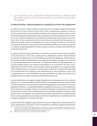 91
1.	 LA RELEVANCIA DEL DERECHO FAMILIAR PARA LA PROTECCION
DEL NIÑO, NIÑA O ADOLESCENTE ANTE LA VIOLENCIA FAMILIAR Y
DE GENERO
La violencia familiar, violencia de género y su afectación en el niño, niña o adolescente
La violencia familiar afecta a todos los miembros de una familia independientemente
de la forma en la que se ejerza. Así los niños, niñas o adolescentes pueden ser víctimas
de dicha violencia de maneras distintas. Pudieran ser víctimas de violencia física, sexual
o emocional ejercida directamente sobre su persona o víctimas al desarrollarse inmer-
sos en un contexto de violencia. Son amplios los estudios que indican que el crecimien-
to de niños, niñas o adolescentes dentro de contextos de violencia familiar genera una
afectación mucho mayor a la atendible de un mero “testigo” de violencia. La violencia
en el seno de la familia, como escenario primario del desarrollo psico emocional, genera
un impacto de igual gravedad al sufrido cuando la violencia se ejerce directamente en
contra de la persona87
.
La violencia familiar frecuentemente se encuentra asociada con la violencia de géne-
ro. De esta forma, el niño, niña o adolescente es doblemente víctima siendo afectado
no sólo por la violencia en sí, sino también por la violencia de género. Al igual que en
el caso de la violencia familiar de manera general, la violencia de género no necesita
ser ejercida directamente en contra de un infante para afectarle profundamente. Las
acciones adultas tienen una influencia primordial en el crecimiento del niño, niña o
adolescente. En este sentido cuando se ejerce violencia de género en el hogar los hijos
sufren afectaciones en sus propias visiones sobre el género, la indefensión aprendida
y la normalización de la violencia. Estas afectaciones no sólo perjudican al niño, niña
o adolescente en su sano desarrollo, sino que constituyen un elemento central en la
perpetuación de la violencia de género como fenómeno social.
Hay dos elementos que juegan un papel importante en la perpetuación de la violencia
de género en nuestra sociedad: el atrapamiento88
y la perpetuación trans generacional.
Uno de los aspectos más nocivos de la violencia de género es que debilita a la persona
agredida limitando su capacidad de defensa al grado de provocar la normalización de
dicha violencia en la propia víctima. En contextos familiares, este fenómeno transmite
y siembra en los niños, niñas o adolescentes tanto conductas de género violentas, como
pasivas frente a la agresión. La incorporación de ambos esquemas de comportamiento
en las nuevas generaciones constituye un elemento significativo en la perpetuación de
la violencia de género en nuestra sociedad.
El derecho familiar, obligado a garantizar la restitución integral de los derechos del niño,
niña o adolescente se encuentra ante el imperativo de atender las graves afectaciones
87	 Los efectos que sufren niños, niñas o adolescentes que se desarrollan en contextos de violencia familiar son de orden conductual,
emocional y neurofisiológico. Véase CEREZO CANTÚ M. V. (2005). “Neurobiología del niño maltratado”. En JIMENEZ M. Caras de la
violencia familiar. Gobierno de la Ciudad de México. México. Págs. 183 - 194.
88	 Afectación que hace que la mujer no pueda salir del ciclo de violencia.
 