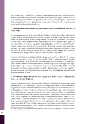 92
emocionales que la exposición a violencia de género en el seno de su desarrollo pri-
mordial provoca en el niño, niña o adolescente. Intervenciones especializadas para un
sano desarrollo de la identidad de género no sólo son indispensables para la restitución
de derechos del niño, niña o adolescente, sino resultan fundamentales para romper la
perpetuación de la violencia de género.
La importancia del derecho familiar para la restitución de los derechos del niño, niña o
adolescente
La naturaleza reforzada de la obligación del Estado frente al niño, niña o adolescente
implica no sólo que se le debe proteger de manera inmediata, sino también que le
deben ser restituidos de manera integral todos sus derechos. A diferencia del adulto,
el niño, niña o adolescente requiere89
el pleno ejercicio de sus derechos para lograr un
sano desarrollo. Los derechos especiales reconocidos para la infancia se sustentan, en-
tre otras razones, en la naturaleza imbricada del desarrollo humano. Este rasgo hace
que toda afectación a un derecho del niño, niña o adolescente genere un impacto en su
desarrollo de manera integral. La cabal restitución de un derecho exige por tanto velar
por la restitución integral de los derechos del niño, niña o adolescente.
El derecho familiar presenta la posibilidad de garantizar dicha restitución de manera
más amplia que otras ramas del ámbito judicial. Desde la acción en materia familiar
el juzgador puede y debe atender las diversas afectaciones que se conocen en el niño,
niña o adolescente equilibrando elementos como la imposición de obligaciones a pa-
dres y madres y los servicios públicos que puede requerir el infante. De tal suerte, el
derecho familiar logra restituir integralmente los derechos de un niño, niña o adoles-
cente al armonizar protección, la menor separación de la familia y la participación de la
persona menor de 18 años.
La importancia del derecho familiar para la protección de niños, niñas o adolescentes
frente a la violencia de género
El derecho familiar no sólo es particularmente relevante para la protección de niños, niñas
o adolescentes, lo es también para la protección integral de mujeres víctimas de violencia
de género. De manera evidente el derecho familiar cobra relevancia ante el tema de la vio-
lenciadegénerosimplementeporelhechodequelamayoríadeloscasosrelacionadoscon
violencia familiar que conoce se conforman por mujeres quejosas. Como hemos visto, la
violencia de género no solo perjudica de manera directa a las mujeres, sino también gene-
raunaafectacióngravehacialainfanciaquefrecuentementeseencuentrainmersaenella.
Extensamente se ha establecido que una de las consecuencias propias de la violencia
de género es una importante disminución en la capacidad de la mujer para actuar en su
propia defensa. Este fenómeno hace que sea necesaria la conjunción de elementos ex-
ternos para lograr romper el ciclo de violencia como lo son las crisis en la propia violen-
89	 GONZÁLEZ CONTRÓ, M., “La reforma constitucional pendiente en materia de niños, niñas o adolescentes”. En Cuestiones Constitucio-
nales, No. 20. Enero- Junio 2009.
 