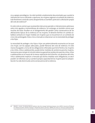 93
cia y apoyos psicológicos. Ha sido también ampliamente documentado que cuando la
intervención no es suficiente u oportuna, las mujeres regresan al contexto de violencia.
Este fenómeno conocido como atrapamiento es también parte de la afectación propia
del ciclo de violencia90
.
En este ciclo es común que se presenten denuncias penales o intervenciones policiacas
ante crisis agudas y momentáneas de violencia. Sin embargo, es también común que
muchas de estas resulten en el otorgamiento del perdón como consecuencia de las
afectaciones típicas de la violencia en las mujeres. El derecho familiar en cambio es-
tablece contacto en mayor medida con mujeres que se encuentran en un contexto de
crisis más prolongado. Estas crisis a menudo se relacionan con la necesidad de proteger
a los hijos.
La necesidad de proteger a los hijos e hijas son potencialmente escenarios en los que
una mujer, con los apoyos adecuados, puede liberarse del ciclo de violencia. En este
marco el juzgador, a la luz de las obligaciones reforzadas que tiene frente a las mujeres
y los niños, niñas o adolescentes, puede dictar medidas de asistencia para las mujeres,
necesarias para romper el ciclo de violencia y garantizar protección para los niños, niñas
o adolescentes en el marco de la menor separación de la familia. Los derechos del niño,
niña o adolescente implican a menudo que dichas medidas sean obligatorias, es decir
pueden ser efectivas aún y cuando la propia capacidad de las mujeres para la autopro-
tección ha sido disminuida como consecuencia de la violencia.
90	 WALKER, L. (2000). The battered Woman Syndrome. New York. Springer Publishing Company, 2000; BATRES, Gioconda (s/f) Manual
de Violencia de Género, Derechos Humanos e intervención policial, Costa Rica; JIMÉNEZ, M. (2005). en Caras de la violencia familiar.
Universidad Autónoma de la Ciudad de México y Dirección General de Equidad y Desarrollo Social, Gobierno del Distrito Federal, p. 68.
 