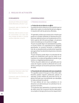 94
2.	 REGLAS DE ACTUACIÓN
CONSIDERACIONES
1. Primeras diligencias
a. Protección de la infancia ex officio
La protección de la infancia es una cuestión que no
debe estar sujeta a la voluntad de persona alguna,
ni siquiera de la de las personas afectadas.
*El operador jurídico que conozca de un hecho que
pueda ser resuelto mediante la intervención juris-
diccional, debe de actuar con fundamento en el in-
terés superior del niño para proteger a la persona
menor de edad que se encuentre en riesgo.
*El juez no puede dejar a la voluntad de las partes,
ni mucho menos a la capacidad de los abogados
postulantes, la correcta iniciación y substancia-
ción de un procedimiento jurisdiccional requerido
para garantizar los derechos de personas menores
de 18 años.
*El juez tampoco puede dejar a la voluntad de las
partes las condiciones para que los niños se en-
cuentren en un plano de igualdad en donde se ga-
rantice su integridad psicoemocional.
*Dicha situación deberá de ser aplicable para los
casos de mujeres cuando la afectación de sus de-
rechos converjan con los de las personas menores
de edad.
b.PresentacióndelademandaanteJuezcompetente
*En aquellos casos en los que un niño, niña o ado-
lescente pudiera requerir protección judicial, el
operador jurídico deberá de prescindir de los as-
pectos formales que normalmente son atendidos
en toda controversia judicial.
*El Juez deberá de ser muy cuidadoso en no
desechar una demanda por no satisfacer los re-
quisitos formales.
*Si la persona que representa a la persona menor
de edad carece de la asesoría técnica adecuada y
no cumple en tiempo y forma con los requerimien-
FUNDAMENTO
Constitución Política de los Estados
Unidos Mexicanos, artículos 1° y 4°.
Convención sobre los Derechos del
Niños, Preámbulo.
Directrices sobre la Justicia en asun-
tos concernientes a los niños vícti-
mas y testigos de delito, II. Conside-
raciones especiales, inciso b).
Convención Americana sobre Dere-
chos Humanos, artículo 25.
Convención sobre los Derechos del
Niños, Preámbulo.
 