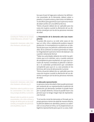 95
Constitución Política de los Estados
Unidos Mexicanos, artículos 1° y 4°.
Convención Americana sobre Dere-
chos Humanos, artículos 25 y 8.
Convención Americana sobre Dere-
chos Humanos, artículos 25 y 8.
Directrices sobre la justicia en asun-
tos concernientes a los niños vícti-
mas y testigos de delitos, numeral IX.
Manual sobre la justicia en asuntos
concernientes a los niños víctimas y
testigos de delitos para uso de profe-
sionales y encargados de la formula-
ción de políticas, Cap. VI.
tos que el juez le haga para subsanar las deficien-
cias procesales de la demanda, deberá volver a
prevenir a la parte actora y dará vista a la Defenso-
ría de Oficio para garantizar que la persona menor
de edad cuente con una defensa técnica.
*Dicha situación deberá de ser aplicable para los
casos de mujeres cuando la afectación de sus de-
rechos converjan con los de las personas menores
de edad.
c. Presentación de la demanda ante Juez incom-
petente
*Cuando ello ocurra y se esté ante casos en los
que un niño, niña o adolescente pudiera requerir
protección, la incompetencia no podrá ser un obs-
táculo para que una petición o demanda sea aten-
dida. De lo contrario se estaría poniendo en riesgo
la integridad de la persona menor de edad por una
cuestión netamente formal.
*Todas las autoridades deberán de recibir las peti-
ciones que se le soliciten, aún y cuando carezcan
de competencia para resolverlas, en cuyo caso, tur-
narán de manera inmediata la petición o deman-
da a la autoridad jurisdiccional que consideren
competente para que en su caso proceda en los
términos del inciso b) del presente numeral.
*Dicha situación deberá de ser aplicable para los
casos de mujeres cuando la afectación de sus de-
rechos converjan con los de las personas menores
de edad.
d. Adecuada representación
La persona menor de edad si bien puede promover
por conducto de sus representantes la petición de
protección y/o demanda, también lo puede hacer
por su propio derecho, incluso lo puede hacer una
persona que no tenga ningún tipo de representa-
ción formal.
*Si el escrito inicial de demanda es firmado por la
propia persona menor de edad de manera directa,
la petición deberá ser atendida y previo a su admi-
sión se escuchará al niño y se le proporcionará un
legítimo representante para que en su caso, modi-
 