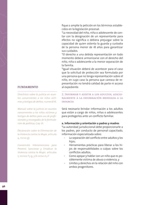 96
fique o amplíe la petición en los términos estable-
cidos en la legislación procesal.
*La necesidad del niño, niña o adolescente de con-
tar con la designación de un representante para
efectos no significa o debiera prejuzgar sobre la
capacidad de quien ostenta la guarda y custodia
de la persona menor de 18 años para garantizar
sus cuidados.
*El derecho a una debida representación en todo
momento deberá armonizarse con el derecho del
niño, niña o adolescente a la menor separación de
la familia.
*Igual situación deberá de acontecer para el caso
que la solicitud de protección sea formulada por
una persona que no tenga representación sobre el
niño, en cuyo caso la persona que carezca de re-
presentación no tendrá calidad de parte ni acceso
al expediente.
2. Informar y asistir a los adultos, adicio-
nalmente a la información brindada a la
infancia
Será necesario brindar información a los adultos
que están a cargo de niños, niñas o adolescentes
para protegerlos ante un conflicto familiar.
a. Información y orientación a padres y madres
*La autoridad jurisdiccional debe proporcionarle a
los padres, por conducto de personal capacitado,
información especializada sobre:
▪▪ La separación del conflicto entre adultos y los
hijos;
▪▪ Herramientas prácticas para liberar a los hi-
jos de responsabilidades o culpas sobre los
conflictos adultos;
▪▪ Como apoyar y hablar con un niño que es po-
siblemente víctima de abuso o violencia, y
▪▪ Límites y derechos en la relación del niño con
ambos progenitores.
FUNDAMENTO
Directrices sobre la justicia en asun-
tos concernientes a los niños vícti-
mas y testigos de delitos, numeral IX.
Manual sobre la justicia en asuntos
concernientes a los niños víctimas y
testigos de delitos para uso de profe-
sionales y encargados de la formula-
ción de políticas, Cap. VI.
Declaración sobre la Eliminación de
la Violencia contra la Mujer, artículo
4, inciso g).
Convención Interamericana para
Prevenir, Sancionar y Erradicar la
Violencia contra la Mujer, artículos
7, incisos f y g, y 8 inciso d y f.
 