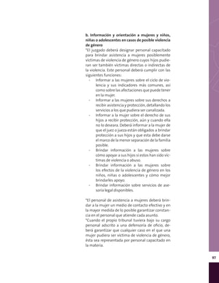 97
b. Información y orientación a mujeres y niños,
niñas o adolescentes en casos de posible violencia
de género
*El juzgado deberá designar personal capacitado
para brindar asistencia a mujeres posiblemente
víctimas de violencia de género cuyos hijos pudie-
ran ser también víctimas directas o indirectas de
la violencia. Este personal deberá cumplir con las
siguientes funciones:
▪▪ Informar a las mujeres sobre el ciclo de vio-
lencia y sus indicadores más comunes, así
como sobre las afectaciones que puede tener
en la mujer.
▪▪ Informar a las mujeres sobre sus derechos a
recibir asistencia y protección, detallando los
servicios a los que pudiera ser canalizada.
▪▪ Informar a la mujer sobre el derecho de sus
hijos a recibir protección, aún y cuando ella
no lo deseara. Deberá informar a la mujer de
que el juez o jueza están obligados a brindar
protección a sus hijos y que esta debe darse
el marco de la menor separación de la familia
posible.
▪▪ Brindar información a las mujeres sobre
cómo apoyar a sus hijos si estos han sido víc-
timas de violencia o abuso.
▪▪ Brindar información a las mujeres sobre
los efectos de la violencia de género en los
niños, niñas o adolescentes y cómo mejor
brindarles apoyo.
▪▪ Brindar información sobre servicios de ase-
soría legal disponibles.
*El personal de asistencia a mujeres deberá brin-
dar a la mujer un medio de contacto efectivo y en
la mayor medida de lo posible garantizar constan-
cia en el personal que atiende cada asunto.
*Cuando el propio tribunal tuviera bajo su cargo
personal adscrito a una defensoría de oficio, de-
berá garantizar que cualquier caso en el que una
mujer pudiera ser víctima de violencia de género,
ésta sea representada por personal capacitado en
la materia.
 