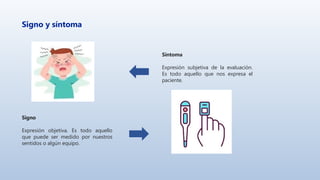 Signo y síntoma
Síntoma
Expresión subjetiva de la evaluación.
Es todo aquello que nos expresa el
paciente.
Signo
Expresión objetiva. Es todo aquello
que puede ser medido por nuestros
sentidos o algún equipo.
 