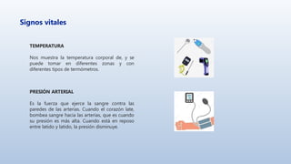 Signos vitales
TEMPERATURA
Nos muestra la temperatura corporal de, y se
puede tomar en diferentes zonas y con
diferentes tipos de termómetros.
PRESIÓN ARTERIAL
Es la fuerza que ejerce la sangre contra las
paredes de las arterias. Cuando el corazón late,
bombea sangre hacia las arterias, que es cuando
su presión es más alta. Cuando está en reposo
entre latido y latido, la presión disminuye.
 