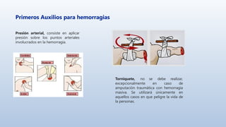 Primeros Auxilios para hemorragias
Presión arterial, consiste en aplicar
presión sobre los puntos arteriales
involucrados en la hemorragia.
Torniquete, no se debe realizar,
excepcionalmente en caso de
amputación traumática con hemorragia
masiva. Se utilizará únicamente en
aquellos casos en que peligre la vida de
la personas.
 