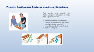 Primeros Auxilios para fracturas, esguinces y luxaciones
Para atender una situación de
fractura, esguince o luxación, se actúa
de la siguiente manera:
• Hacer un diagnóstico presuntivo
• Control de hemorragia (de forma
prioritaria si está presente)
• Inmovilización de la zona afectada
• Traslado a hospital
 