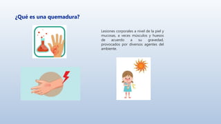 ¿Qué es una quemadura?
Lesiones corporales a nivel de la piel y
mucosas, a veces músculos y huesos
de acuerdo a su gravedad,
provocados por diversos agentes del
ambiente.
 