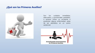 ¿Qué son los Primeros Auxilios?
Son los cuidados inmediatos,
adecuados y provisionales prestados,
a quienes sufren un accidente o
presentan alguna enfermedad, antes
de ser atendidos en un centro
asistencial.
 