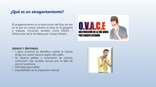 ¿Qué es un atragantamiento?
El atragantamiento es la obstrucción del flujo de aire
en la que un cuerpo extraño se aloja en la garganta
o tráquea. Conocido también como OVACE –
Obstrucción de la Vía Aérea por Cuerpo Extraño.
SIGNOS Y SÍNTOMAS
• l signo universal se identifica cuando la víctima
dirige sus manos hacia la región del cuello.
• Se observa palidez e incremento de cianosis
(coloración roja azulada oscura) por la falta de
aire en la persona.
• Dificultad para hablar.
• Imposibilidad de la respiración normal.
 