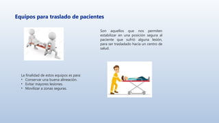 Equipos para traslado de pacientes
Son aquellos que nos permiten
estabilizar en una posición segura al
paciente que sufrió alguna lesión,
para ser trasladado hacia un centro de
salud.
La finalidad de estos equipos es para:
• Conservar una buena alineación.
• Evitar mayores lesiones.
• Movilizar a zonas seguras.
 