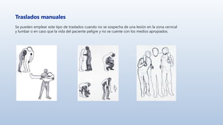 Traslados manuales
Se pueden emplear este tipo de traslados cuando no se sospecha de una lesión en la zona cervical
y lumbar o en caso que la vida del paciente peligre y no se cuente con los medios apropiados.
 