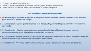• El protocolo MARCH se utiliza en:
• Situaciones de emergencia: Accidentes, heridas graves, ataques terroristas, etc.
• Medicina táctica: Atención médica en ambientes hostiles o peligrosos.
Las etapas del protocolo MARCH son:
1. M : Hemorragias masivas : Controlar el sangrado con torniquetes, presión directa u otros métodos
para detener la pérdida de sangre.
2. A : Vía aérea: Asegurar que la vía aérea esté despejada y permeable para permitir la respiración
adecuada.
3. R : Respiración : Evaluar y asegurar una respiración efectiva, utilizando técnicas como la
descompresión torácica o la oxigenoterapia si es necesario.
4. C : Circulación: Evaluar y tratar la circulación para prevenir o controlar el shock, utilizando técnicas
como la reanimación con líquidos o el control de fracturas.
5. H : Hipotermia: Prevenir y tratar la hipotermia, que puede complicar la atención del paciente.
 