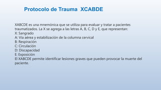 Protocolo de Trauma XCABDE
XABCDE es una mnemónica que se utiliza para evaluar y tratar a pacientes
traumatizados. La X se agrega a las letras A, B, C, D y E, que representan:
X: Sangrado
A: Vía aérea y estabilización de la columna cervical
B: Respiración
C: Circulación
D: Discapacidad
E: Exposición
El XABCDE permite identificar lesiones graves que pueden provocar la muerte del
paciente.
 