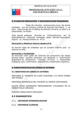 HOSPITAL DE TALAGANTE
PROTOCOLO DE ACTUACION EN LA
INSUFICIENCIA CARDIACA
8. FLUJOS DE DERIVACIÓN Y DOCUMENTACION REQUERIDA.
Todas lãs indicadas anteriormente como: lãs demás
entidades, son de exclusivo manejo de Atención Secundaria y se
hará Interconsulta por El Médico de Atención Primaria, al referir a la
Especialidad, via Rayen.
Toda aquella patologia derivada en Contrareferencia por la
Especialidad,con respuesta entregada desde Atención Secundaria,
seguirá su manejo tambien en A.P.S.
Derivación a Medicina Interna desde A.P.S.
Se derivan todas lãs entidades que nó cumplen critérios para su
atención en APS.
Derivación a Cardiología
Se derivarán como parte del síndrome de compromiso del estado
general, todos aquellos pacientes con sospecha o confirmación
diagnóstica de Insuficiencia Cardiaca CF II-III, y Endocarditis
Subaguda, para confirmacion, seguimiento y tratamiento respectivo.
9. CARACTERISTICAS DE CONSULTA EXTERNA
9.1 OBJETIVOS DE CONSULTA EXTERNA
MANTENER AL PACIENTE EN CLASE FUNCIONAL I-II HASTA DONDE
SEA POSIBLE
MANTENER ADHERENCIA DEL PACIENTE AL MANEJO INSTAURADO
AJUSTE DOSIS DIFERENTES MEDICAMENTOS UTILIZADOS EN EL
MANEJO FALLA CARDIACA
CONTROL PARACLINICO ADECUADO
9.2 DIAGNOSTICO
9.2.1 CRITERIOS EPIDEMIOLOGICOS
9.2.2 CRITERIOS CLINICOS
10
 