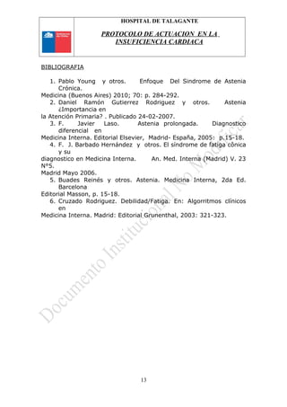 HOSPITAL DE TALAGANTE
PROTOCOLO DE ACTUACION EN LA
INSUFICIENCIA CARDIACA
BIBLIOGRAFIA
1. Pablo Young y otros. Enfoque Del Sindrome de Astenia
Crónica.
Medicina (Buenos Aires) 2010; 70: p. 284-292.
2. Daniel Ramón Gutierrez Rodriguez y otros. Astenia
¿Importancia en
la Atención Primaria? . Publicado 24-02-2007.
3. F. Javier Laso. Astenia prolongada. Diagnostico
diferencial en
Medicina Interna. Editorial Elsevier, Madrid- España, 2005: p.15-18.
4. F. J. Barbado Hernández y otros. El síndrome de fatiga cônica
y su
diagnostico en Medicina Interna. An. Med. Interna (Madrid) V. 23
N°5.
Madrid Mayo 2006.
5. Buades Reinés y otros. Astenia. Medicina Interna, 2da Ed.
Barcelona
Editorial Masson, p. 15-18.
6. Cruzado Rodriguez. Debilidad/Fatiga. En: Algorritmos clínicos
en
Medicina Interna. Madrid: Editorial Grunenthal, 2003: 321-323.
13
 