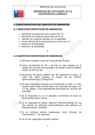 HOSPITAL DE TALAGANTE
PROTOCOLO DE ACTUACION EN LA
INSUFICIENCIA CARDIACA
6. CARACTERISTICAS DEL SERVICIO DE URGENCIAS
6.1 OBJETIVOS ESPECIFICOS EN URGENCIAS
• Identificar los pacientes que cursen con I.C
• Identificar los factores agravantes de la I.C
• Solicitar los registros acordes con la patología
• Iniciar Manejo de los pacientes que cursen con I.C
• Disminuir la Morbilidad
• Disminuir la mortalidad
3
6.2 OBJETIVOS ESPECIFICOS EN URGENCIAS:
1) Eliminar cualquier causa de retención de líquidos.
2) Inicie Furosemida IV 20 – 40 mg en bolo basado en el
estado de volumen del paciente y la presión arterial sistólica
mayor de 90 mm Hg.
3) Monitoreo del gasto urinario por las siguientes 6 horas, la
meta del gasto urinario es mayor de 60 ml/min,
aproximadamente 1 ml/kg/hora.
4) Si haya respuesta continué con Furosemida IV cada 6- 12H,
fijando como meta mínima diaria una reducción de peso; 0.5
a 1 Kg. diario, o mas dependiendo del estado de volumen del
paciente.
5) Si la respuesta no es la deseada incremente la dosis de
Furosemida cada 6 Horas.
6) Si la respuesta es pobre, adicione hidroclorotiazida 25 mg
día, pensar en adicionar espironolactona para obtener un
bloqueo tubular completo.
7) Si la continua siendo inadecuada, inicie Infusión de
Furosemida 5 – 20 mg/Hora.
8) Si no hay respuesta considera diálisis.
4
 