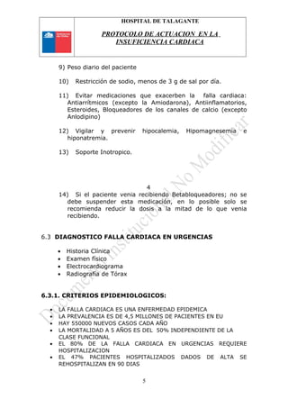 HOSPITAL DE TALAGANTE
PROTOCOLO DE ACTUACION EN LA
INSUFICIENCIA CARDIACA
9) Peso diario del paciente
10) Restricción de sodio, menos de 3 g de sal por día.
11) Evitar medicaciones que exacerben la falla cardiaca:
Antiarrítmicos (excepto la Amiodarona), Antiinflamatorios,
Esteroides, Bloqueadores de los canales de calcio (excepto
Anlodipino)
12) Vigilar y prevenir hipocalemia, Hipomagnesemia e
hiponatremia.
13) Soporte Inotropico.
4
14) Si el paciente venia recibiendo Betabloqueadores; no se
debe suspender esta medicación, en lo posible solo se
recomienda reducir la dosis a la mitad de lo que venia
recibiendo.
6.3 DIAGNOSTICO FALLA CARDIACA EN URGENCIAS
• Historia Clínica
• Examen físico
• Electrocardiograma
• Radiografía de Tórax
6.3.1. CRITERIOS EPIDEMIOLOGICOS:
• LA FALLA CARDIACA ES UNA ENFERMEDAD EPIDEMICA
• LA PREVALENCIA ES DE 4,5 MILLONES DE PACIENTES EN EU
• HAY 550000 NUEVOS CASOS CADA AÑO
• LA MORTALIDAD A 5 AÑOS ES DEL 50% INDEPENDIENTE DE LA
CLASE FUNCIONAL
• EL 80% DE LA FALLA CARDIACA EN URGENCIAS REQUIERE
HOSPITALIZACION
• EL 47% PACIENTES HOSPITALIZADOS DADOS DE ALTA SE
REHOSPITALIZAN EN 90 DIAS
5
 