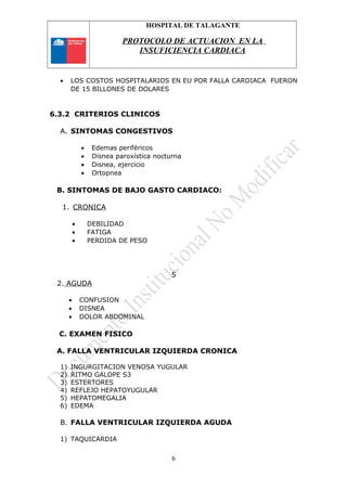 HOSPITAL DE TALAGANTE
PROTOCOLO DE ACTUACION EN LA
INSUFICIENCIA CARDIACA
• LOS COSTOS HOSPITALARIOS EN EU POR FALLA CARDIACA FUERON
DE 15 BILLONES DE DOLARES
6.3.2 CRITERIOS CLINICOS
A. SINTOMAS CONGESTIVOS
• Edemas periféricos
• Disnea paroxística nocturna
• Disnea, ejercicio
• Ortopnea
B. SINTOMAS DE BAJO GASTO CARDIACO:
1. CRONICA
• DEBILIDAD
• FATIGA
• PERDIDA DE PESO
5
2. AGUDA
• CONFUSION
• DISNEA
• DOLOR ABDOMINAL
C. EXAMEN FISICO
A. FALLA VENTRICULAR IZQUIERDA CRONICA
1) INGURGITACION VENOSA YUGULAR
2) RITMO GALOPE S3
3) ESTERTORES
4) REFLEJO HEPATOYUGULAR
5) HEPATOMEGALIA
6) EDEMA
B. FALLA VENTRICULAR IZQUIERDA AGUDA
1) TAQUICARDIA
6
 