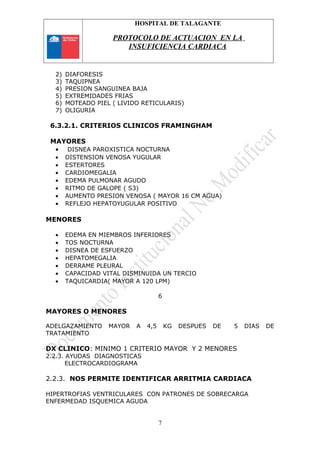 HOSPITAL DE TALAGANTE
PROTOCOLO DE ACTUACION EN LA
INSUFICIENCIA CARDIACA
2) DIAFORESIS
3) TAQUIPNEA
4) PRESION SANGUINEA BAJA
5) EXTREMIDADES FRIAS
6) MOTEADO PIEL ( LIVIDO RETICULARIS)
7) OLIGURIA
6.3.2.1. CRITERIOS CLINICOS FRAMINGHAM
MAYORES
• DISNEA PAROXISTICA NOCTURNA
• DISTENSION VENOSA YUGULAR
• ESTERTORES
• CARDIOMEGALIA
• EDEMA PULMONAR AGUDO
• RITMO DE GALOPE ( S3)
• AUMENTO PRESION VENOSA ( MAYOR 16 CM AGUA)
• REFLEJO HEPATOYUGULAR POSITIVO
MENORES
• EDEMA EN MIEMBROS INFERIORES
• TOS NOCTURNA
• DISNEA DE ESFUERZO
• HEPATOMEGALIA
• DERRAME PLEURAL
• CAPACIDAD VITAL DISMINUIDA UN TERCIO
• TAQUICARDIA( MAYOR A 120 LPM)
6
MAYORES O MENORES
ADELGAZAMIENTO MAYOR A 4,5 KG DESPUES DE 5 DIAS DE
TRATAMIENTO
DX CLINICO: MINIMO 1 CRITERIO MAYOR Y 2 MENORES
2.2.3. AYUDAS DIAGNOSTICAS
ELECTROCARDIOGRAMA
2.2.3. NOS PERMITE IDENTIFICAR ARRITMIA CARDIACA
HIPERTROFIAS VENTRICULARES CON PATRONES DE SOBRECARGA
ENFERMEDAD ISQUEMICA AGUDA
7
 
